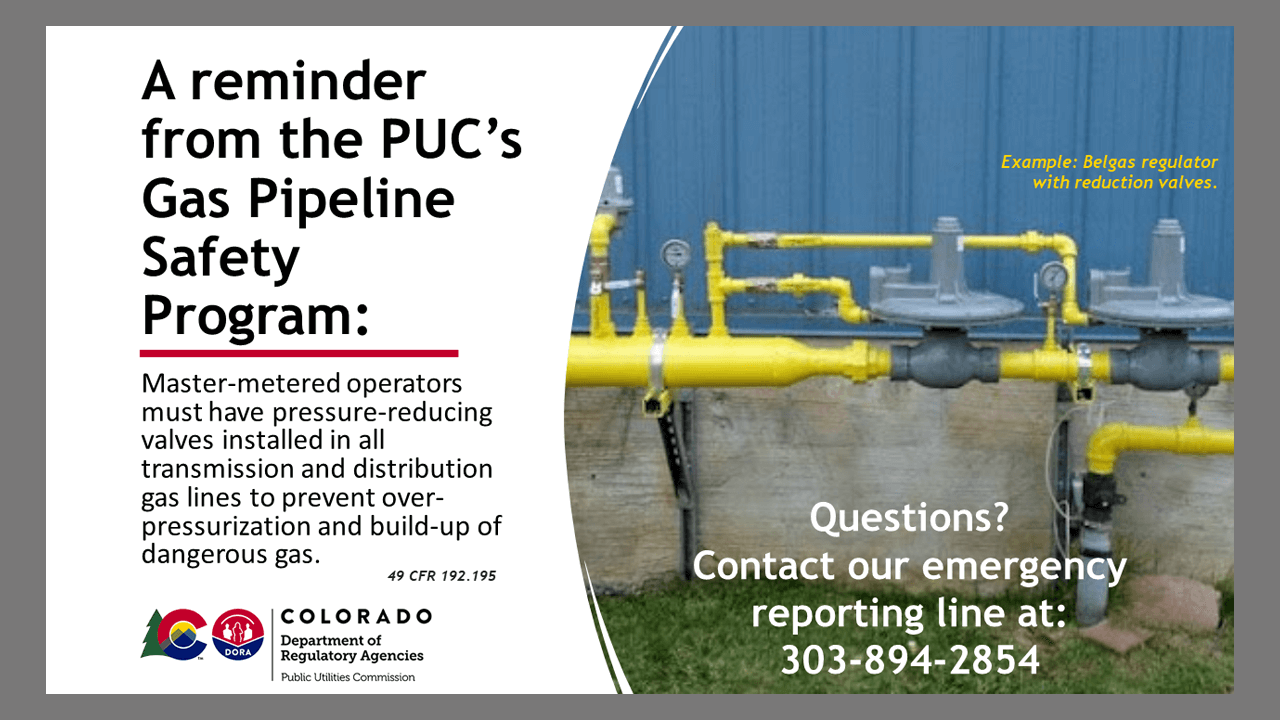 A reminder form the PUC Gas Pipeline Safety program: Master-metered operators must have pressure-reducing valves installed in all transmission and distribution gas lines.